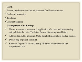 Cont.
Fear or jitteriness due to horror scenes or family environment
Feeling of insecurity
Tiredness
Constant nagging
Management of nail-biting:
 The most common treatment is application of a clear and bitter-tasting
nail polish to the nails. The bitter flavour discourages nail biting.
 Address the child's anxieties. Make the child speak about his/her worries.
 Do not nag or punish the child.
 Keep the fingernails of child neatly trimmed, to cut down on the
temptation to bite.
 