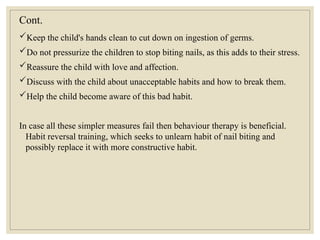 Cont.
Keep the child's hands clean to cut down on ingestion of germs.
Do not pressurize the children to stop biting nails, as this adds to their stress.
Reassure the child with love and affection.
Discuss with the child about unacceptable habits and how to break them.
Help the child become aware of this bad habit.
In case all these simpler measures fail then behaviour therapy is beneficial.
Habit reversal training, which seeks to unlearn habit of nail biting and
possibly replace it with more constructive habit.
 