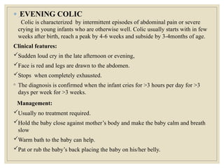 ● EVENING COLIC
Colic is characterized by intermittent episodes of abdominal pain or severe
crying in young infants who are otherwise well. Colic usually starts with in few
weeks after birth, reach a peak by 4-6 weeks and subside by 3-4months of age.
Clinical features:
Sudden loud cry in the late afternoon or evening,
Face is red and legs are drawn to the abdomen.
Stops when completely exhausted.
◦ The diagnosis is confirmed when the infant cries for >3 hours per day for >3
days per week for >3 weeks.
Management:
Usually no treatment required.
Hold the baby close against mother’s body and make the baby calm and breath
slow
Warm bath to the baby can help.
Pat or rub the baby’s back placing the baby on his/her belly.
 