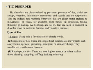 ● TIC DISORDER
Tic disorders are characterized by persistent presence of tics, which are
abrupt, repetitive, involuntary movements, and sounds that are purposeless.
Ties are sudden non rhythmic behaviors that are either motor (related to
movements) or vocal, for example, knee bends, lip smacking, tongue
thrusting grimacing, eye blinking, and so on, Tics are seen in transient tic
disorder vocal or motor tic disorder and Tourette's disorder.
Types of Tics :
1.Simple: Using only a few muscles or simple words.
(a)Simple motor tics: These are simple brief meaningless movements such
as eye blinking, facial grimacing, head jerks or shoulder shrugs. They
usually last less than one l second.
(b)Simple phonic tics: These are meaningless sounds or noises such as
throat clearing, coughing, sniffing, barking or hissing.
 
