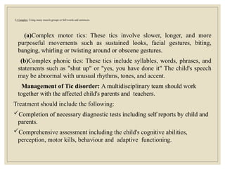 2. Complex: Using many muscle groups or full words and sentences.
(a)Complex motor tics: These tics involve slower, longer, and more
purposeful movements such as sustained looks, facial gestures, biting,
banging, whirling or twisting around or obscene gestures.
(b)Complex phonic tics: These tics include syllables, words, phrases, and
statements such as "shut up" or "yes, you have done it" The child's speech
may be abnormal with unusual rhythms, tones, and accent.
Management of Tic disorder: A multidisciplinary team should work
together with the affected child's parents and teachers.
Treatment should include the following:
Completion of necessary diagnostic tests including self reports by child and
parents.
Comprehensive assessment including the child's cognitive abilities,
perception, motor kills, behaviour and adaptive functioning.
 