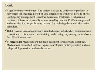 Cont.
Cognitive behavior therapy: The patient is asked to deliberately perform tíc
movement for specified period of time interspersed with brief periods of rest
Contingency management is another behavioral treatment. It is based on
positive reinforcement, usually administered by parents. Children are praised
and rewarded for not performing tics and for replacing them with alternative
behaviors.
Habit reversal is most commonly used technique, which when combined with
relaxation exercises, awareness training, and contingency management shows
64-100% Success rate.
Medications: Medicines are the main treatment for motor and vocal tics.
Medicatíons prescribed include Typical neuroleptics (antipsychotícs) such as
haloperidol, pimozíde, and tetrabenazine.
 