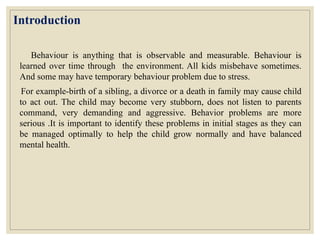 Introduction
Behaviour is anything that is observable and measurable. Behaviour is
learned over time through the environment. All kids misbehave sometimes.
And some may have temporary behaviour problem due to stress.
For example-birth of a sibling, a divorce or a death in family may cause child
to act out. The child may become very stubborn, does not listen to parents
command, very demanding and aggressive. Behavior problems are more
serious .It is important to identify these problems in initial stages as they can
be managed optimally to help the child grow normally and have balanced
mental health.
 