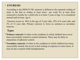 ● ENURESIS
According to the DSM-IV-TR, enuresis is defined as the repeated voiding of
urine in the bed or clothes at least twice per week for at least three
consecutive months by a child who is at least 5 years of age. It is considered
normal until at least age 6.
Enuresis occurs in 40% in the age of 3-year olds, 10% of 6 years olds, and
3% of 12 year olds. Primary enuresis is twice as common as secondary
enuresis.
Types
Primary enuresis: It refers to the condition in which children have never
been successfully trained to control urination. There may be delay in
maturation of sphincter control.
Secondary enuresis: It refers to the condition in which children have been
successfully trained, but revert to bed wetting in response to some stress. It
may be due to parent-child maladjustment.
 