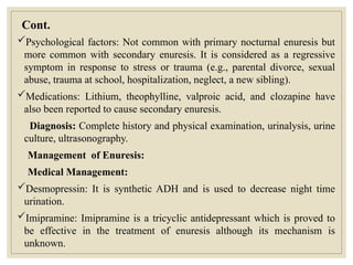 Cont.
Psychological factors: Not common with primary nocturnal enuresis but
more common with secondary enuresis. It is considered as a regressive
symptom in response to stress or trauma (e.g., parental divorce, sexual
abuse, trauma at school, hospitalization, neglect, a new sibling).
Medications: Lithium, theophylline, valproic acid, and clozapine have
also been reported to cause secondary enuresis.
Diagnosis: Complete history and physical examination, urinalysis, urine
culture, ultrasonography.
Management of Enuresis:
Medical Management:
Desmopressin: It is synthetic ADH and is used to decrease night time
urination.
Imipramine: Imipramine is a tricyclic antidepressant which is proved to
be effective in the treatment of enuresis although its mechanism is
unknown.
 