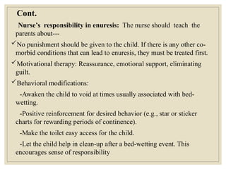 Cont.
Nurse’s responsibility in enuresis: The nurse should teach the
parents about---
No punishment should be given to the child. If there is any other co-
morbid conditions that can lead to enuresis, they must be treated first.
Motivational therapy: Reassurance, emotional support, eliminating
guilt.
Behavioral modifications:
-Awaken the child to void at times usually associated with bed-
wetting.
-Positive reinforcement for desired behavior (e.g., star or sticker
charts for rewarding periods of continence).
-Make the toilet easy access for the child.
-Let the child help in clean-up after a bed-wetting event. This
encourages sense of responsibility
 