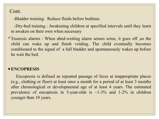 Cont.
-Bladder training: Reduce fluids before bedtime.
-Dry-bed training : Awakening children at specified intervals until they learn
to awaken on their own when necessary
Enuresis alarms : When abed-wetting alarm senses urine, it goes off ,so the
child can wake up and finish voiding. The child eventually becomes
conditioned to the signal of a full bladder and spontaneously wakes up before
he wait the bed.
●ENCOPRESIS
Encopresis is defined as repeated passage of feces at inappropriate places
(e.g., clothing or floor) at least once a month for a period of at least 3 months
after chronological or developmental age of at least 4 years. The estimated
prevalence of encopresis in 5-year-olds is ~1-3% and 1-2% in children
younger than 10 years.
 