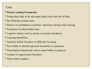 Cont.
Factors causing Encopresis:
Eating diets high in fat and sugar (junk food) and low in fiber.
Not drinking enough water.
History of constipation or painful experience during toilet training.
Avoidance of school bathrooms.
Cognitive delays such as autism or mental retardation.
Learning disabilities.
Attention deficit disorders or difficulty focusing.
Poor ability to identify physical sensations or symptoms.
Neurological impairment such as spina bifida or paralysis.
Conduct or oppositional disorders.
Abuse and/or neglect.
 