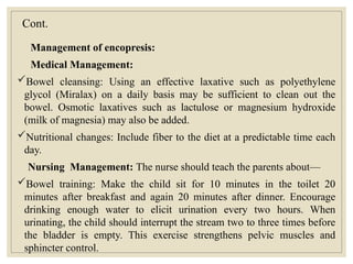 Cont.
Management of encopresis:
Medical Management:
Bowel cleansing: Using an effective laxative such as polyethylene
glycol (Miralax) on a daily basis may be sufficient to clean out the
bowel. Osmotic laxatives such as lactulose or magnesium hydroxide
(milk of magnesia) may also be added.
Nutritional changes: Include fiber to the diet at a predictable time each
day.
Nursing Management: The nurse should teach the parents about—
Bowel training: Make the child sit for 10 minutes in the toilet 20
minutes after breakfast and again 20 minutes after dinner. Encourage
drinking enough water to elicit urination every two hours. When
urinating, the child should interrupt the stream two to three times before
the bladder is empty. This exercise strengthens pelvic muscles and
sphincter control.
 