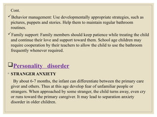 Cont.
Behavior management: Use developmentally appropriate strategies, such as
pictures, puppets and stories. Help them to maintain regular bathroom
routines.
Family support: Family members should keep patience while treating the child
and continue their love and support toward them. School age children may
require cooperation by their teachers to allow the child to use the bathroom
frequently whenever required.
Personality disorder
◦ STRANGER ANXIETY
By about 6-7 months, the infant can differentiate between the primary care
giver and others. Thus at this age develop fear of unfamiliar people or
strangers. When approached by some stranger, the child turns away, even cry
or runs toward the primary caregiver. It may lead to separation anxiety
disorder in older children.
 