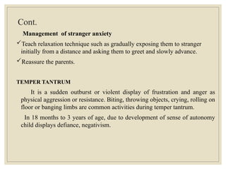Cont.
Management of stranger anxiety
Teach relaxation technique such as gradually exposing them to stranger
initially from a distance and asking them to greet and slowly advance.
Reassure the parents.
TEMPER TANTRUM
It is a sudden outburst or violent display of frustration and anger as
physical aggression or resistance. Biting, throwing objects, crying, rolling on
floor or banging limbs are common activities during temper tantrum.
In 18 months to 3 years of age, due to development of sense of autonomy
child displays defiance, negativism.
 