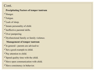Cont.
Precipitating Factors of temper tantrum
Hunger.
Fatigue.
Lack of sleep.
Innate personality of child.
lneffective parental skills.
Over pampering
Dysfunctional family or family violence.
Management of temper tantrum
ln general-- parents are advised to:
Set a good example to child.
Pay attention to child.
Spend quality time with the child.
Have open communication with child.
Have consistency in behavior.
 