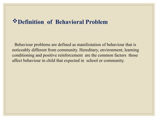 Definition of Behavioral Problem
Behaviour problems are defined as manifestation of behaviour that is
noticeably different from community. Hereditary, environment, learning
conditioning and positive reinforcement are the common factors those
affect behaviour in child that expected in school or community.
 
