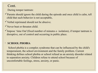 Cont.
During temper tantrum:
Parents should ignore the child during the episode and once child is calm, tell
child that such behavior is not acceptable,
Verbal reprimand should not be abusive.
Never beat or threaten child.
Impose ‘time Out’(fixed number of minutes o isolation), if temper tantrum is
disruptive, out of control and occurring in public place.
◦ SCHOOL PHOBIA
School phobia is a complex syndrome that can be influenced by the child's
temperament, the school environment and the family problem. Current
thinking defines school phobia or school refusal as an anxiety disorder related
to separation anxiety. Children refuse to attend school because of
uncomfortable feelings, stress, anxiety, or panic.
 