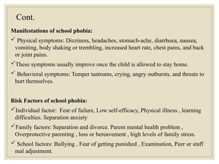 Cont.
Manifestations of school phobia:
 Physical symptoms: Dizziness, headaches, stomach-ache, diarrhoea, nausea,
vomiting, body shaking or trembling, increased heart rate, chest pains, and back
or joint pains.
These symptoms usually improve once the child is allowed to stay home.
 Behavioral symptoms: Temper tantrums, crying, angry outbursts, and threats to
hurt themselves.
Risk Factors of school phobia:
Individual factor: Fear of failure, Low self-efficacy, Physical illness , learning
difficulties. Separation anxiety
Family factors: Separation and divorce. Parent mental health problem ,
Overprotective parenting , loss or bereavement , high levels of family stress.
 School factors: Bullying , Fear of getting punished , Examination, Peer or staff
mal adjustment.
 