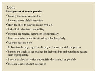 Cont.
Management of school phobia:
Identify the factor responsible.
Increase parent child interaction.
Help the child to express his/her problem.
Individual behavioral counselling.
Increase the parental separation time gradually.
Positive reinforcement for attending school regularly.
Address peer problem.
Relaxation therapy, cognitive therapy to improve social competence.
Parents are taught to set routines for their children and punish and reward
them appropriately.
Structure school activities student friendly as much as possible.
Increase teacher student interaction
 