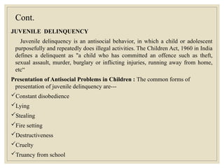 Cont.
JUVENILE DELINQUENCY
Juvenile delinquency is an antisocial behavior, in which a child or adolescent
purposefully and repeatedly does illegal activities. The Children Act, 1960 in India
defines a delinquent as "a child who has committed an offence such as theft,
sexual assault, murder, burglary or inflicting injuries, running away from home,
etc“
Presentation of Antisocial Problems in Children : The common forms of
presentation of juvenile delinquency are---
Constant disobedience
Lying
Stealing
Fire setting
Destructiveness
Cruelty
Truancy from school
 