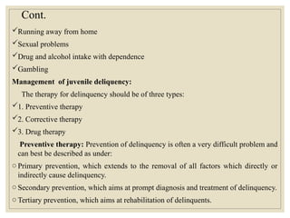Cont.
Running away from home
Sexual problems
Drug and alcohol intake with dependence
Gambling
Management of juvenile deliquency:
The therapy for delinquency should be of three types:
1. Preventive therapy
2. Corrective therapy
3. Drug therapy
Preventive therapy: Prevention of delinquency is often a very difficult problem and
can best be described as under:
o Primary prevention, which extends to the removal of all factors which directly or
indirectly cause delinquency.
o Secondary prevention, which aims at prompt diagnosis and treatment of delinquency.
o Tertiary prevention, which aims at rehabilitation of delinquents.
 