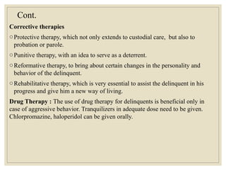 Cont.
Corrective therapies
oProtective therapy, which not only extends to custodial care, but also to
probation or parole.
oPunitive therapy, with an idea to serve as a deterrent.
oReformative therapy, to bring about certain changes in the personality and
behavior of the delinquent.
oRehabilitative therapy, which is very essential to assist the delinquent in his
progress and give him a new way of living.
Drug Therapy : The use of drug therapy for delinquents is beneficial only in
case of aggressive behavior. Tranquilizers in adequate dose need to be given.
Chlorpromazine, haloperidol can be given orally.
 