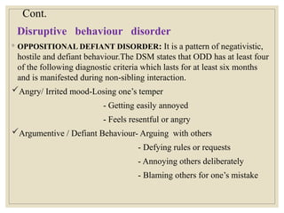 Cont.
Disruptive behaviour disorder
◦ OPPOSITIONAL DEFIANT DISORDER: It is a pattern of negativistic,
hostile and defiant behaviour.The DSM states that ODD has at least four
of the following diagnostic criteria which lasts for at least six months
and is manifested during non-sibling interaction.
Angry/ Irrited mood-Losing one’s temper
- Getting easily annoyed
- Feels resentful or angry
Argumentive / Defiant Behaviour- Arguing with others
- Defying rules or requests
- Annoying others deliberately
- Blaming others for one’s mistake
 