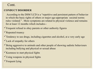 Cont.
CONDUCT DISORDER
According to the DSM 5,CD is a “repetitive and persistent pattern of behavior
in which the basic rights of others or major age-appropriate societal norms
rules violated.” . More symptoms are related to physical violence and remains
for at least 12 months which includes--
Frequent refusal to obey parents or other authority figures
Repeated truancy
Tendency to use drugs, including cigarettes and alcohol, at a very early age
Lack of empathy for others
Being aggressive to animals and other people of showing sadistic behaviours
including bullying and physical or sexual abuse
Keenness to start physical fights
Using weapons in physical fights
Frequent lying
 