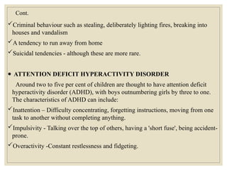 Cont.
Criminal behaviour such as stealing, deliberately lighting fires, breaking into
houses and vandalism
A tendency to run away from home
Suicidal tendencies - although these are more rare.
● ATTENTION DEFICIT HYPERACTIVITY DISORDER
Around two to five per cent of children are thought to have attention deficit
hyperactivity disorder (ADHD), with boys outnumbering girls by three to one.
The characteristics of ADHD can include:
Inattention – Difficulty concentrating, forgetting instructions, moving from one
task to another without completing anything.
Impulsivity - Talking over the top of others, having a 'short fuse', being accident-
prone.
Overactivity -Constant restlessness and fidgeting.
 