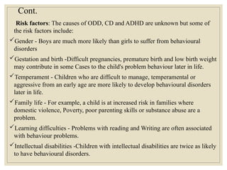 Cont.
Risk factors: The causes of ODD, CD and ADHD are unknown but some of
the risk factors include:
Gender - Boys are much more likely than girls to suffer from behavioural
disorders
Gestation and birth -Difficult pregnancies, premature birth and low birth weight
may contribute in some Cases to the child's problem behaviour later in life.
Temperament - Children who are difficult to manage, temperamental or
aggressive from an early age are more likely to develop behavioural disorders
later in life.
Family life - For example, a child is at increased risk in families where
domestic violence, Poverty, poor parenting skills or substance abuse are a
problem.
Learning difficulties - Problems with reading and Writing are often associated
with behaviour problems.
Intellectual disabilities -Children with intellectual disabilities are twice as likely
to have behavioural disorders.
 