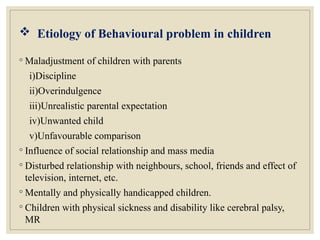  Etiology of Behavioural problem in children
◦ Maladjustment of children with parents
i)Discipline
ii)Overindulgence
iii)Unrealistic parental expectation
iv)Unwanted child
v)Unfavourable comparison
◦ Influence of social relationship and mass media
◦ Disturbed relationship with neighbours, school, friends and effect of
television, internet, etc.
◦ Mentally and physically handicapped children.
◦ Children with physical sickness and disability like cerebral palsy,
MR
 