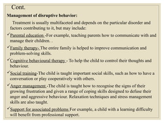 Cont.
Management of disruptive behavior:
Treatment is usually multifaceted and depends on the particular disorder and
factors contributing to it, but may include:
Parental education -For example, teaching parents how to communicate with and
manage their children. .
Family therapy- The entire family is helped to improve communication and
problem-solving skills.
Cognitive behavioural therapy - To help the child to control their thoughts and
behaviour.
Social training-The child is taught important social skills, such as how to have a
conversation or play cooperatively with others.
Anger management -The child is taught how to recognise the signs of their
growing frustration and given a range of coping skills designed to defuse their
anger and aggressive behaviour. Relaxation techniques and stress management
skills are also taught.
Support for associated problems For example, a child with a learning difficulty
will benefit from professional support.
 