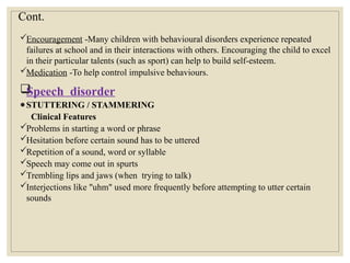 Cont.
Encouragement -Many children with behavioural disorders experience repeated
failures at school and in their interactions with others. Encouraging the child to excel
in their particular talents (such as sport) can help to build self-esteem.
Medication -To help control impulsive behaviours.

Speech disorder
●STUTTERING / STAMMERING
Clinical Features
Problems in starting a word or phrase
Hesitation before certain sound has to be uttered
Repetition of a sound, word or syllable
Speech may come out in spurts
Trembling lips and jaws (when trying to talk)
Interjections like "uhm" used more frequently before attempting to utter certain
sounds
 