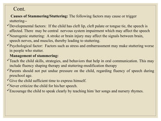 Cont.
Causes of Stammering/Stuttering: The following factors may cause or trigger
stuttering--
Developmental factors: If the child has cleft lip, cleft palate or tongue tie, the speech is
affected. There may be central nervous system impairment which may affect the speech
Neurogenic stuttering: A stroke or brain injury may affect the signals between brain,
speech nerves, and muscles, thereby leading to stuttering.
Psychological factor: Factors such as stress and embarrassment may make stuttering worse
in people who stutter.
Management of stammering:
Teach the child skills, strategies, and behaviors that help in oral communication. This may
include fluency shaping therapy and stuttering-modification therapy
Parents should not put undue pressure on the child, regarding fluency of speech during
preschool age.
Give the child sufficient time to express himself.
Never criticize the child for his/her speech.
Encourage the child to speak clearly by teaching him/ her songs and nursery rhymes.
 