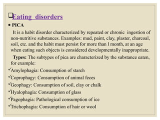 
Eating disorders
● PICA
It is a habit disorder characterized by repeated or chronic ingestion of
non-nutritive substances. Examples: mud, paint, clay, plaster, charcoal,
soil, etc. and the habit must persist for more than l month, at an age
when eating such objects is considered developmentally inappropriate.
Types: The subtypes of pica are characterized by the substance eaten,
for example:

Amylophagia: Consumption of starch

Coprophagy: Consumption of animal feces

Geophagy: Consumption of soil, clay or chalk

Hyalophagia: Consumption of glass

Pagophagia: Pathological consumption of ice

Trichophagia: Consumption of hair or wool
 