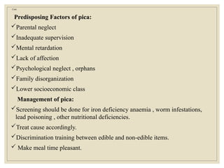 Cont.
Predisposing Factors of pica:
Parental neglect
Inadequate supervision
Mental retardation
Lack of affection
Psychological neglect , orphans
Family disorganization
Lower socioeconomic class
Management of pica:
Screening should be done for iron deficiency anaemia , worm infestations,
lead poisoning , other nutritional deficiencies.
Treat cause accordingly.
Discrimination training between edible and non-edible items.
 Make meal time pleasant.
 