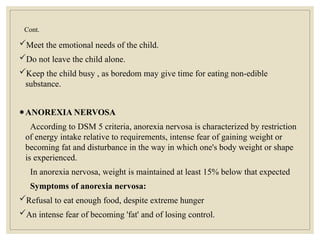 Cont.
Meet the emotional needs of the child.
Do not leave the child alone.
Keep the child busy , as boredom may give time for eating non-edible
substance.
●ANOREXIA NERVOSA
According to DSM 5 criteria, anorexia nervosa is characterized by restriction
of energy intake relative to requirements, intense fear of gaining weight or
becoming fat and disturbance in the way in which one's body weight or shape
is experienced.
In anorexia nervosa, weight is maintained at least 15% below that expected
Symptoms of anorexia nervosa:
Refusal to eat enough food, despite extreme hunger
An intense fear of becoming 'fat' and of losing control.
 