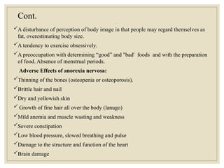 Cont.
A disturbance of perception of body image in that people may regard themselves as
fat, overestimating body size.
A tendency to exercise obsessively.
A preoccupation with determining “good” and "bad' foods and with the preparation
of food. Absence of menstrual periods.
Adverse Effects of anorexia nervosa:
Thinning of the bones (osteopenia or osteoporosis).
Brittle hair and nail
Dry and yellowish skin
 Growth of fine hair all over the body (lanugo)
Mild anemia and muscle wasting and weakness
Severe constipation
Low blood pressure, slowed breathing and pulse
Damage to the structure and function of the heart
Brain damage
 
