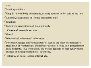 Cont.
Multiorgan failure
Drop In internal body temperature, causing a pesron to feel cold all the time
Lethargy, sluggishness or feeling tired all the time
Infertility
Inability to concentrate and think rationally
Causes of anorexia nervosa:
Genetic
Biochemical or hormonal imbalances
Personal: Changes in life circumstances, such as the onset of adolescence,
breakdown of relationships, childbirth or death of a loved one; perfectionism
and a belief that love from family and friends depends on high achievement
and fear of the responsibilities of adulthood,
 Influence of Social Media, internet etc.
 