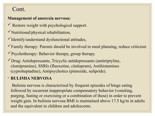 Cont.
Management of anorexia nervosa:
 Restore weight with psychological support.
Nutritional/physical rehabilitation,
Identify/understand dysfunctional attitudes,
Family therapy: Parents should be involved in meal planning, reduce criticism
Psychotherapy: Behavior therapy, group therapy.
Drug: Antidepressants, Tricyclic antidepressants (amitriptyline,
clomípramine), SSRIs (fluoxetine, citalopram), Antihistamines
(cyproheptadine), Antipsychotics (pimozide, sulipride).
◦ BULIMIA NERVOSA
Bulimia nervosa is characterized by frequent episodes of binge eating
followed by recurrent inappropríate compensatory behavior (vomiting,
purging, fasting or exercising or a combination of these) in order to prevent
weight gain. In bulimia nervosa BMI is maintained above 17.5 kg/m in adults
and the equivalent in children and adolescents.
 