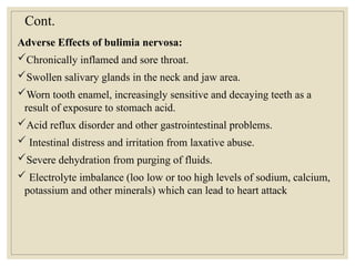 Cont.
Adverse Effects of bulimia nervosa:
Chronically inflamed and sore throat.
Swollen salivary glands in the neck and jaw area.
Worn tooth enamel, increasingly sensitive and decaying teeth as a
result of exposure to stomach acid.
Acid reflux disorder and other gastrointestinal problems.
 Intestinal distress and irritation from laxative abuse.
Severe dehydration from purging of fluids.
 Electrolyte imbalance (loo low or too high levels of sodium, calcium,
potassium and other minerals) which can lead to heart attack
 