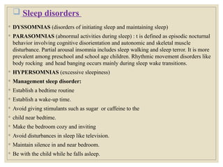  Sleep disorders
◦ DYSSOMNIAS (disorders of initiating sleep and maintaining sleep)
◦ PARASOMNIAS (abnormal activities during sleep) : t is defined as episodic nocturnal
behavior involving cognitive disorientation and autonomic and skeletal muscle
disturbance. Partial arousal insomnia includes sleep walking and sleep terror. It is more
prevalent among preschool and school age children. Rhythmic movement disorders like
body rocking and head banging occurs mainly during sleep wake transitions.
◦ HYPERSOMNIAS (excessive sleepiness)
◦ Management sleep disorder:
◦ Establish a bedtime routine
◦ Establish a wake-up time.
◦ Avoid giving stimulants such as sugar or caffeine to the
◦ child near bedtime.
◦ Make the bedroom cozy and inviting
◦ Avoid disturbances in sleep like television.
◦ Maintain silence in and near bedroom.
◦ Be with the child while he falls asleep.
 