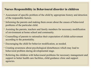 Nurses Responsibility in Behavioural disorder in children
◦ Assessment of specific problem of the child by appropriate history and detection
of the responsible factors.
◦ Informing the parents and making them aware about the causes of behavioral
problems of the particular child.
◦ Assisting the parents, teachers and family members for necessary modification
of environment at home school and community.
◦ Counselling of parents to rationalize their expectation of childs achievement
according to the potentiality.
◦ Encouraging the child for behavior modification, as needed.
◦ Creating awareness about psychological disturbences which may lead to
behavioral problem during developmental stage.
◦ Referring the children with behavioural problems for necessary management and
support to better health care facilities, child guidance clinic and support
agencies.
 