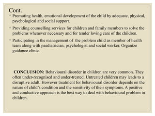 Cont.
◦ Promoting health, emotional development of the child by adequate, physical,
psychological and social support.
◦ Providing counselling services for children and family members to solve the
problems whenever necessary and for tender loving care of the children.
◦ Participating in the management of the problem child as member of health
team along with paediatrician, psychologist and social worker. Organize
guidance clinic.
CONCLUSION: Behavioural disorder in children are very common. They
often under-recognised and under-treated. Untreated children may leads to a
disruptive adult. However treatment for behavioural disorder depends on the
nature of child’s condition and the sensitivity of their symptoms. A positive
and conductive approach is the best way to deal with behavioural problem in
children.
 