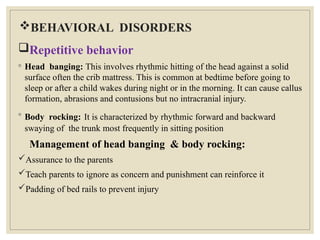 BEHAVIORAL DISORDERS
Repetitive behavior
◦ Head banging: This involves rhythmic hitting of the head against a solid
surface often the crib mattress. This is common at bedtime before going to
sleep or after a child wakes during night or in the morning. It can cause callus
formation, abrasions and contusions but no intracranial injury.
◦ Body rocking: It is characterized by rhythmic forward and backward
swaying of the trunk most frequently in sitting position
Management of head banging & body rocking:
Assurance to the parents
Teach parents to ignore as concern and punishment can reinforce it
Padding of bed rails to prevent injury
 