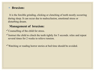 It is the forcible grinding, clicking or clenching of teeth mostly occurring
during sleep. It can occur due to malocclusion, emotional stress or
disturbing dream.
Management of bruxism:
Counselling of the child for stress.
Instruct the child to clinch the teeth tightly for 5 seconds. relax and repeat
several times for 2 weeks to relieve tension.
Watching or reading horror stories at bed time should be avoided.
● Bruxism:
 