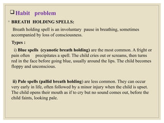 Habit problem
◦ BREATH HOLDING SPELLS:
Breath holding spell is an involuntary pause in breathing, sometimes
accompanied by loss of consciousness.
Types :
i) Blue spells (cyanotic breath holding) are the most common. A fright or
pain often precipitates a spell. The child cries out or screams, then turns
red in the face before going blue, usually around the lips. The child becomes
floppy and unconscious.
ii) Pale spells (pallid breath holding) are less common. They can occur
very early in life, often followed by a minor injury when the child is upset.
The child opens their mouth as if to cry but no sound comes out, before the
child faints, looking pale.
 