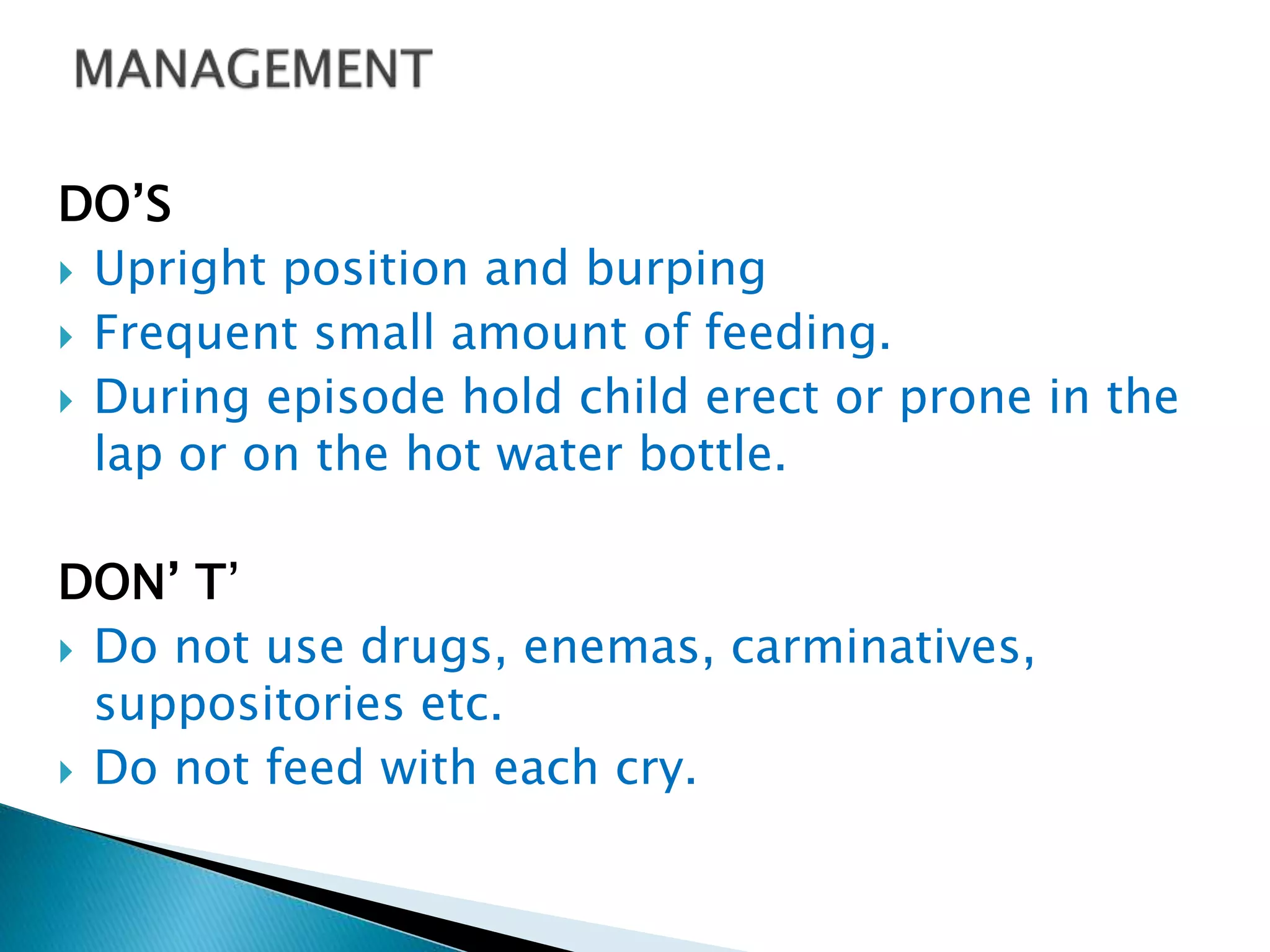 DO’S
 Upright position and burping
 Frequent small amount of feeding.
 During episode hold child erect or prone in the
lap or on the hot water bottle.
DON’ T’
 Do not use drugs, enemas, carminatives,
suppositories etc.
 Do not feed with each cry.
 
