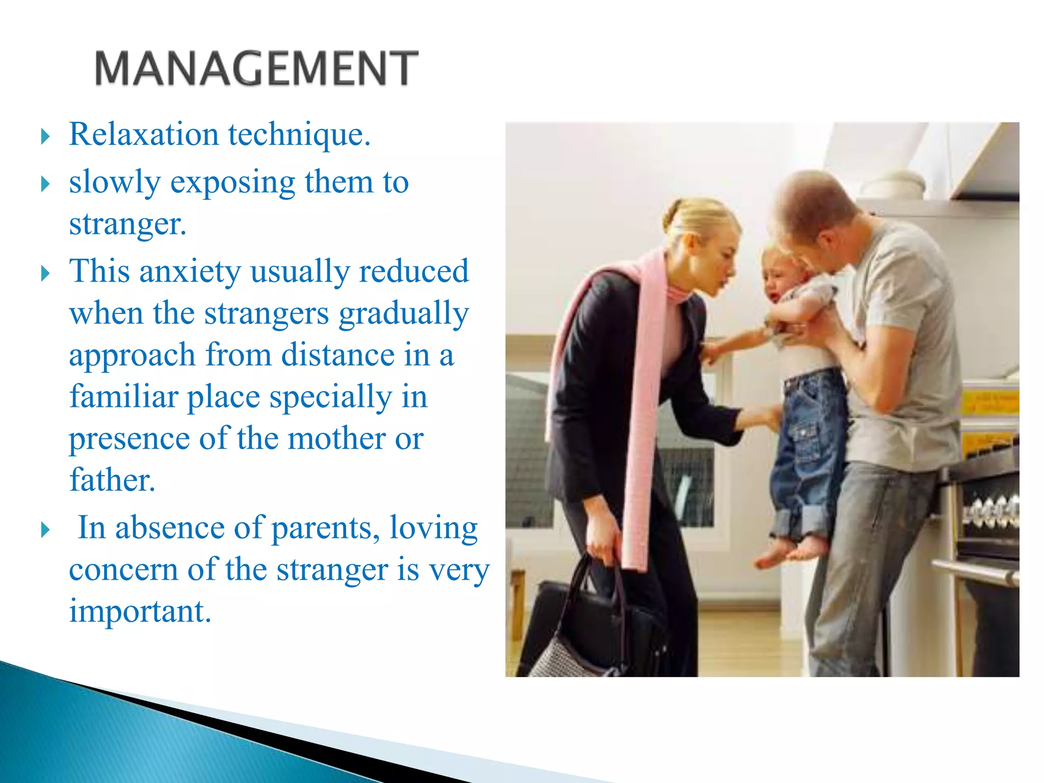  Relaxation technique.
 slowly exposing them to
stranger.
 This anxiety usually reduced
when the strangers gradually
approach from distance in a
familiar place specially in
presence of the mother or
father.
 In absence of parents, loving
concern of the stranger is very
important.
 