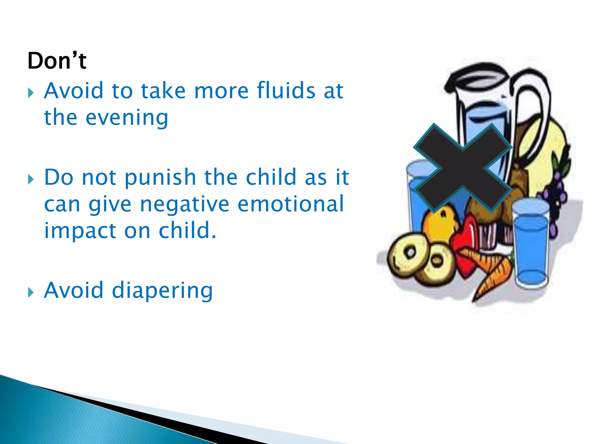 Don’t
 Avoid to take more fluids at
the evening
 Do not punish the child as it
can give negative emotional
impact on child.
 Avoid diapering
 