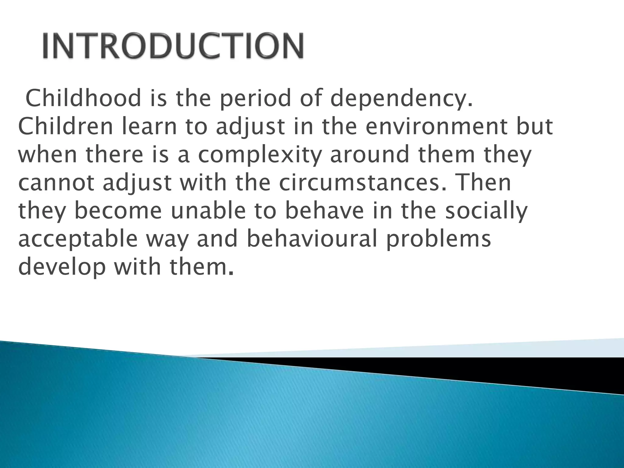 Childhood is the period of dependency.
Children learn to adjust in the environment but
when there is a complexity around them they
cannot adjust with the circumstances. Then
they become unable to behave in the socially
acceptable way and behavioural problems
develop with them.
 