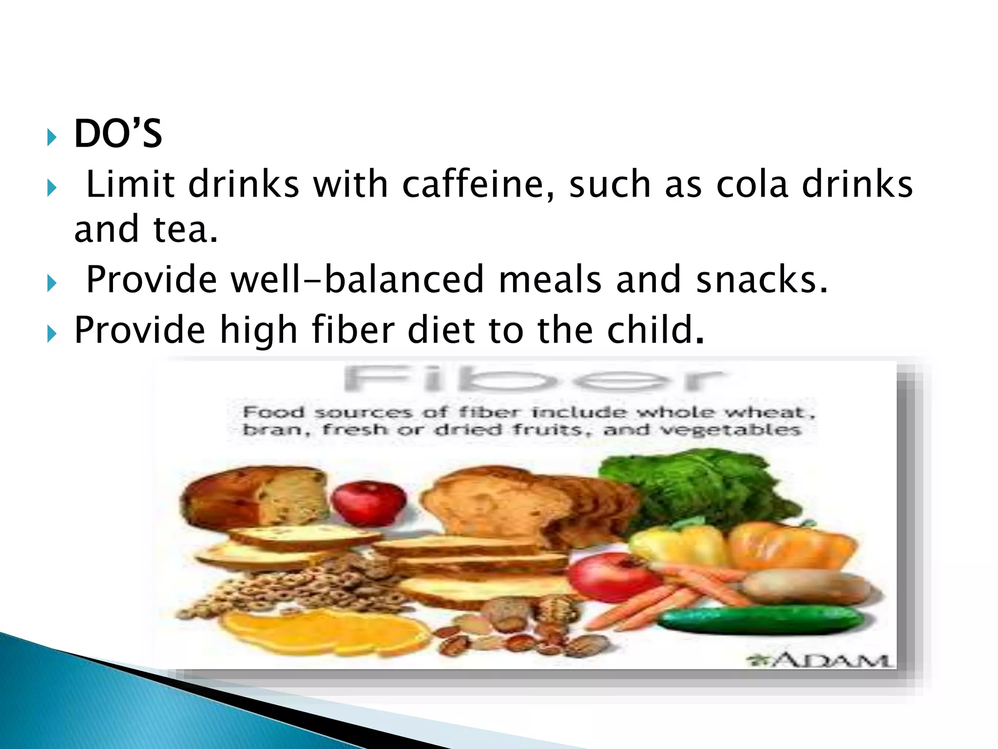  DO’S
 Limit drinks with caffeine, such as cola drinks
and tea.
 Provide well-balanced meals and snacks.
 Provide high fiber diet to the child.
 