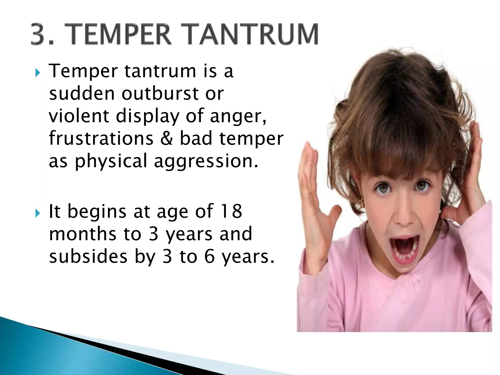  Temper tantrum is a
sudden outburst or
violent display of anger,
frustrations & bad temper
as physical aggression.
 It begins at age of 18
months to 3 years and
subsides by 3 to 6 years.
 